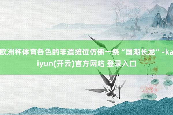 欧洲杯体育各色的非遗摊位仿佛一条“国潮长龙”-kaiyun(开云)官方网站 登录入口
