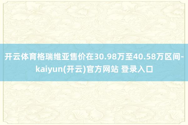 开云体育格瑞维亚售价在30.98万至40.58万区间-kaiyun(开云)官方网站 登录入口