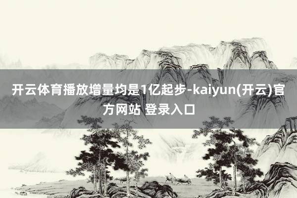 开云体育播放增量均是1亿起步-kaiyun(开云)官方网站 登录入口
