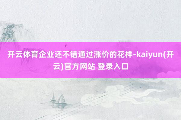 开云体育企业还不错通过涨价的花样-kaiyun(开云)官方网站 登录入口