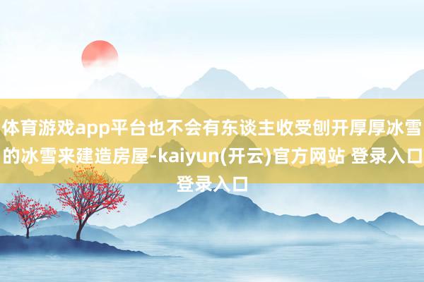 体育游戏app平台也不会有东谈主收受刨开厚厚冰雪的冰雪来建造房屋-kaiyun(开云)官方网站 登录入口