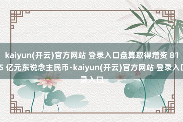 kaiyun(开云)官方网站 登录入口盘算取得增资 81.5 亿元东说念主民币-kaiyun(开云)官方网站 登录入口