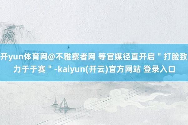 开yun体育网@不雅察者网 等官媒径直开启＂打脸致力于于赛＂-kaiyun(开云)官方网站 登录入口