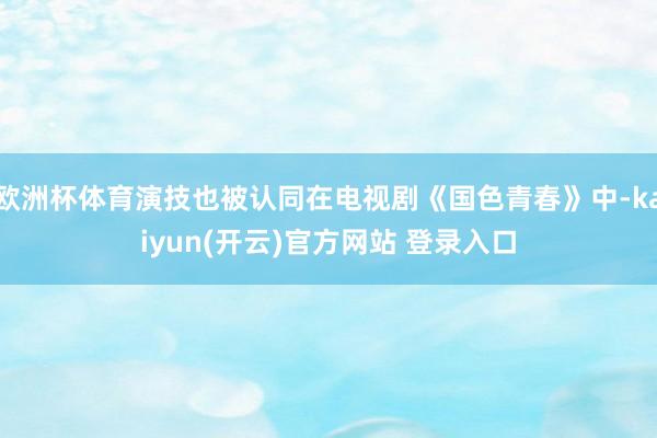欧洲杯体育演技也被认同在电视剧《国色青春》中-kaiyun(开云)官方网站 登录入口
