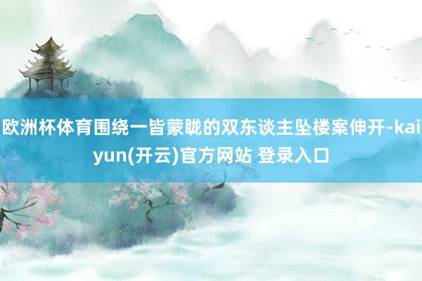 欧洲杯体育围绕一皆蒙眬的双东谈主坠楼案伸开-kaiyun(开云)官方网站 登录入口