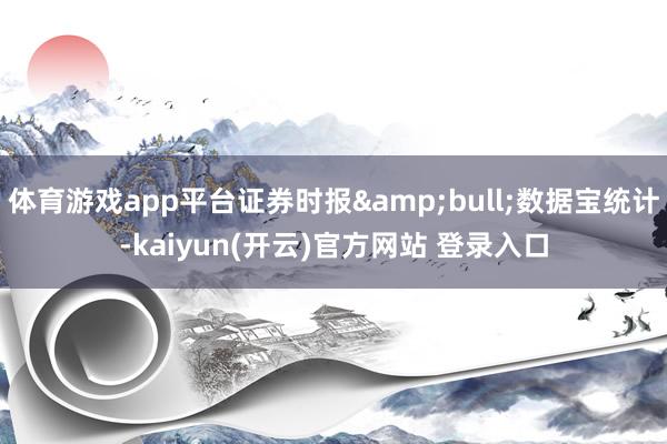 体育游戏app平台证券时报&bull;数据宝统计-kaiyun(开云)官方网站 登录入口