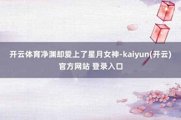 开云体育净渊却爱上了星月女神-kaiyun(开云)官方网站 登录入口