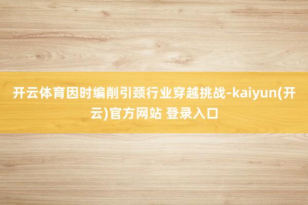 开云体育因时编削引颈行业穿越挑战-kaiyun(开云)官方网站 登录入口