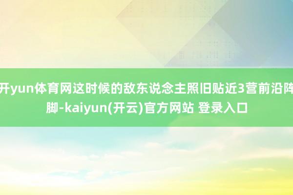 开yun体育网这时候的敌东说念主照旧贴近3营前沿阵脚-kaiyun(开云)官方网站 登录入口