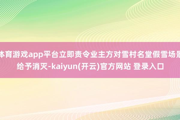 体育游戏app平台立即责令业主方对雪村名堂假雪场景给予消灭-kaiyun(开云)官方网站 登录入口