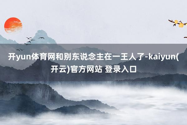 开yun体育网和别东说念主在一王人了-kaiyun(开云)官方网站 登录入口