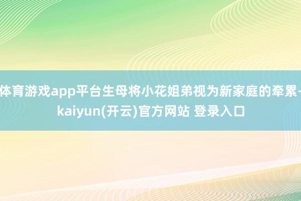 体育游戏app平台生母将小花姐弟视为新家庭的牵累-kaiyun(开云)官方网站 登录入口