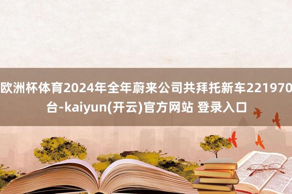 欧洲杯体育2024年全年蔚来公司共拜托新车221970台-kaiyun(开云)官方网站 登录入口