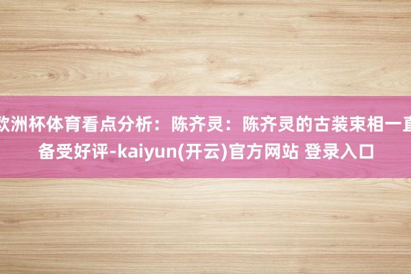 欧洲杯体育看点分析：陈齐灵：陈齐灵的古装束相一直备受好评-kaiyun(开云)官方网站 登录入口