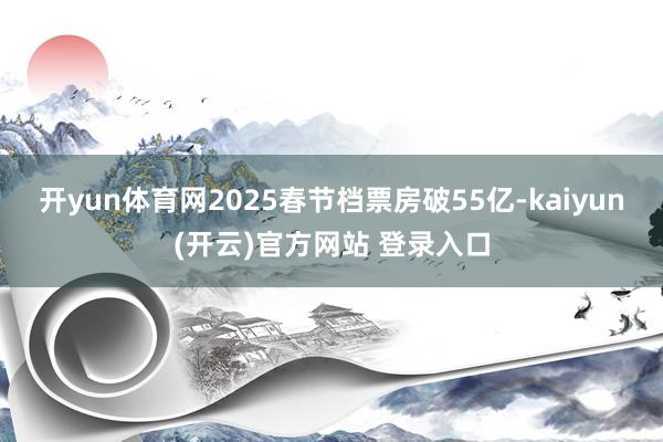 开yun体育网2025春节档票房破55亿-kaiyun(开云)官方网站 登录入口