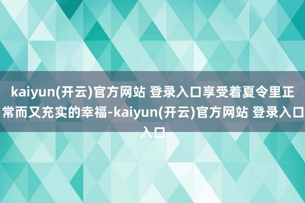 kaiyun(开云)官方网站 登录入口享受着夏令里正常而又充实的幸福-kaiyun(开云)官方网站 登录入口