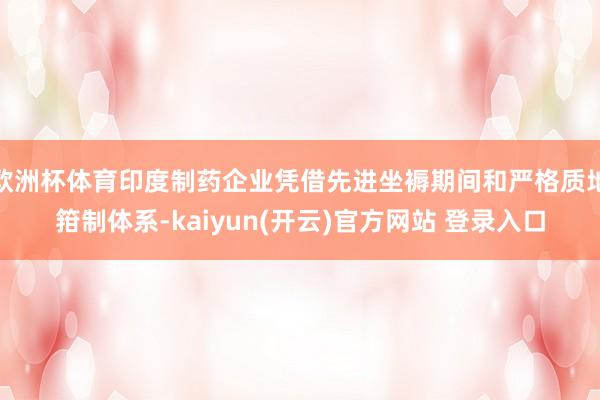 欧洲杯体育印度制药企业凭借先进坐褥期间和严格质地箝制体系-kaiyun(开云)官方网站 登录入口