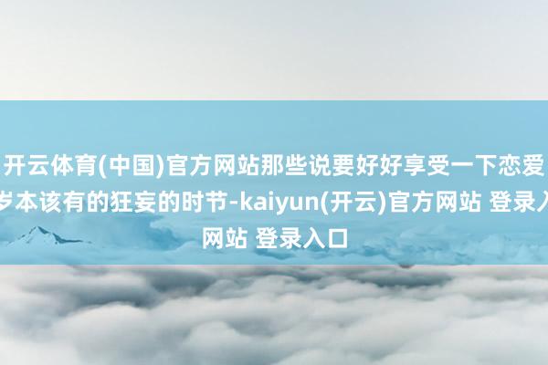 开云体育(中国)官方网站那些说要好好享受一下恋爱年岁本该有的狂妄的时节-kaiyun(开云)官方网站 登录入口