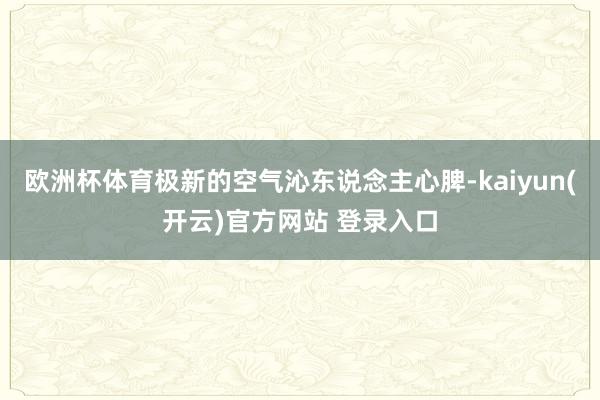 欧洲杯体育极新的空气沁东说念主心脾-kaiyun(开云)官方网站 登录入口