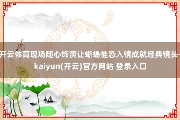 开云体育现场随心饰演让蜥蜴惟恐入镜成就经典镜头-kaiyun(开云)官方网站 登录入口
