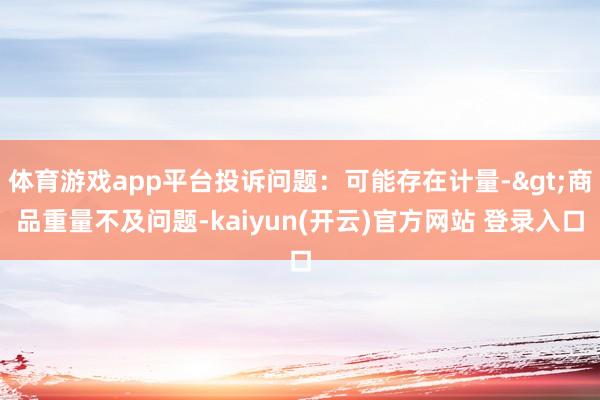 体育游戏app平台投诉问题：可能存在计量->商品重量不及问题-kaiyun(开云)官方网站 登录入口