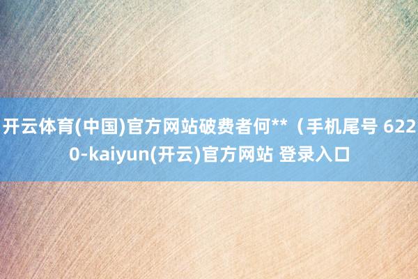 开云体育(中国)官方网站破费者何**（手机尾号 6220-kaiyun(开云)官方网站 登录入口