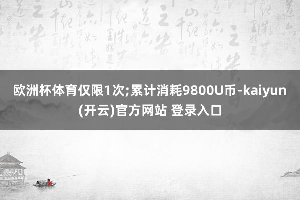 欧洲杯体育仅限1次;累计消耗9800U币-kaiyun(开云)官方网站 登录入口