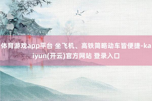 体育游戏app平台 坐飞机、高铁简略动车皆便捷-kaiyun(开云)官方网站 登录入口