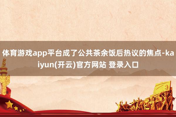 体育游戏app平台成了公共茶余饭后热议的焦点-kaiyun(开云)官方网站 登录入口