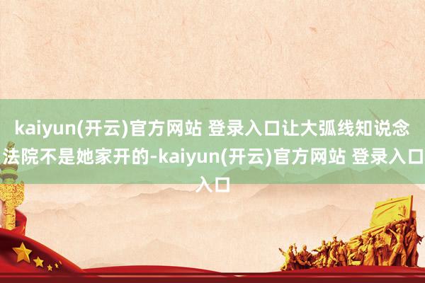 kaiyun(开云)官方网站 登录入口让大弧线知说念法院不是她家开的-kaiyun(开云)官方网站 登录入口