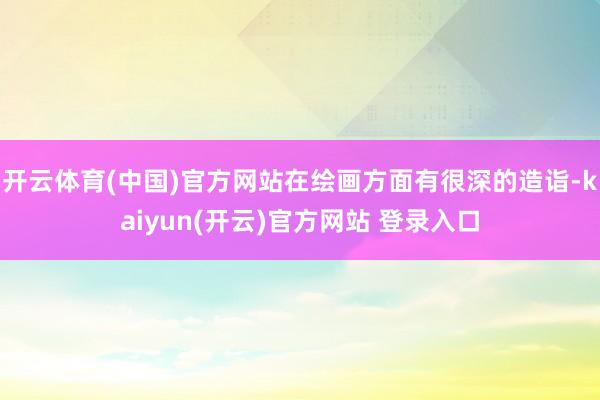 开云体育(中国)官方网站在绘画方面有很深的造诣-kaiyun(开云)官方网站 登录入口