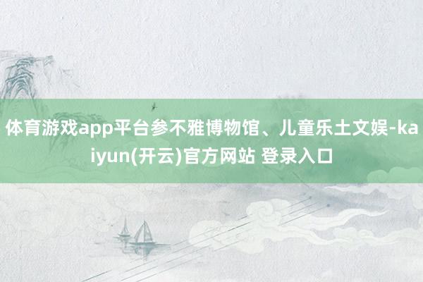 体育游戏app平台参不雅博物馆、儿童乐土文娱-kaiyun(开云)官方网站 登录入口