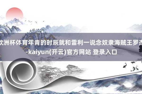 欧洲杯体育年青的时辰就和雷利一说念奴隶海贼王罗杰-kaiyun(开云)官方网站 登录入口