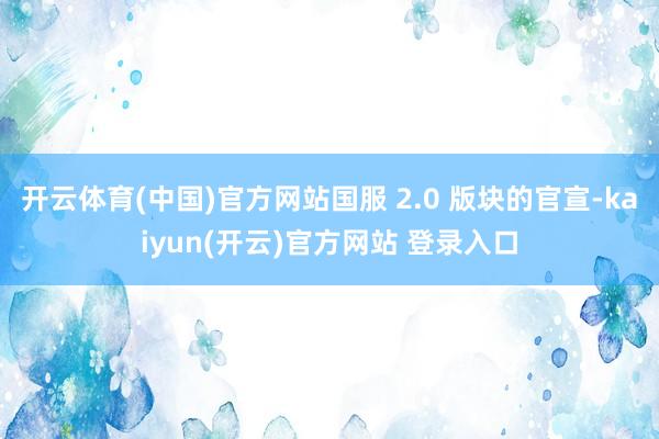开云体育(中国)官方网站国服 2.0 版块的官宣-kaiyun(开云)官方网站 登录入口