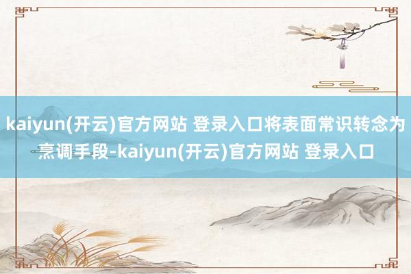 kaiyun(开云)官方网站 登录入口将表面常识转念为烹调手段-kaiyun(开云)官方网站 登录入口