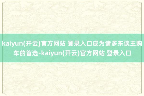 kaiyun(开云)官方网站 登录入口成为诸多东谈主购车的首选-kaiyun(开云)官方网站 登录入口