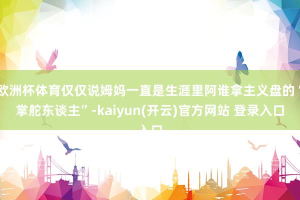 欧洲杯体育仅仅说姆妈一直是生涯里阿谁拿主义盘的“掌舵东谈主”-kaiyun(开云)官方网站 登录入口