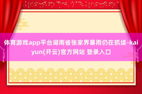 体育游戏app平台湖南省张家界暴雨仍在抓续-kaiyun(开云)官方网站 登录入口