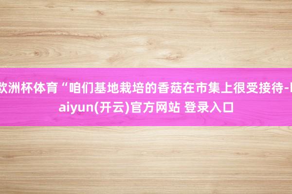 欧洲杯体育“咱们基地栽培的香菇在市集上很受接待-kaiyun(开云)官方网站 登录入口