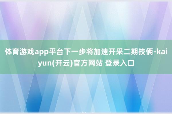 体育游戏app平台下一步将加速开采二期技俩-kaiyun(开云)官方网站 登录入口