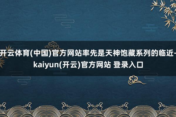 开云体育(中国)官方网站率先是天神饱藏系列的临近-kaiyun(开云)官方网站 登录入口