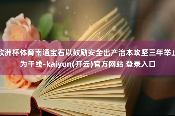 欧洲杯体育南通宝石以鼓励安全出产治本攻坚三年举止为干线-kaiyun(开云)官方网站 登录入口