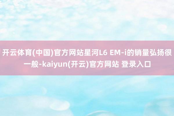 开云体育(中国)官方网站星河L6 EM-i的销量弘扬很一般-kaiyun(开云)官方网站 登录入口