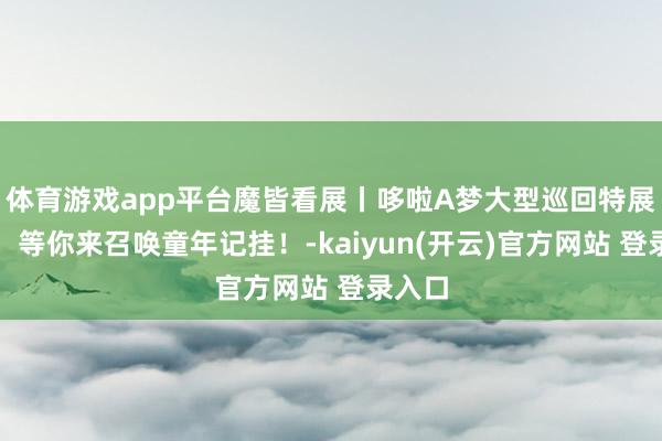 体育游戏app平台魔皆看展丨哆啦A梦大型巡回特展来了，等你来召唤童年记挂！-kaiyun(开云)官方网站 登录入口