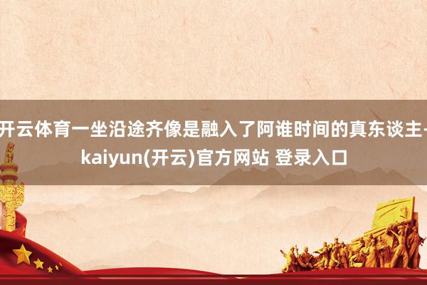 开云体育一坐沿途齐像是融入了阿谁时间的真东谈主-kaiyun(开云)官方网站 登录入口