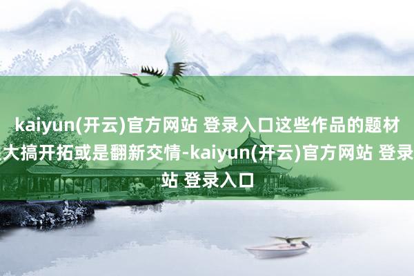 kaiyun(开云)官方网站 登录入口这些作品的题材或是大搞开拓或是翻新交情-kaiyun(开云)官方网站 登录入口