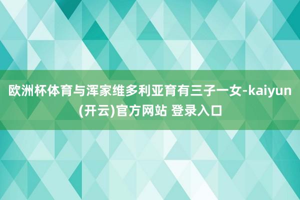 欧洲杯体育与浑家维多利亚育有三子一女-kaiyun(开云)官方网站 登录入口
