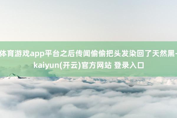 体育游戏app平台之后传闻偷偷把头发染回了天然黑-kaiyun(开云)官方网站 登录入口