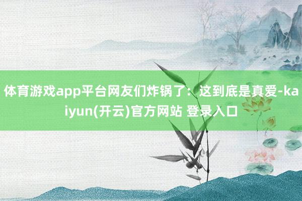 体育游戏app平台网友们炸锅了：这到底是真爱-kaiyun(开云)官方网站 登录入口