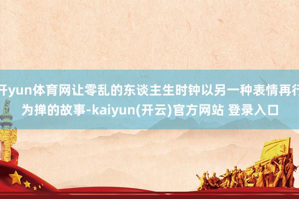 开yun体育网让零乱的东谈主生时钟以另一种表情再行为掸的故事-kaiyun(开云)官方网站 登录入口